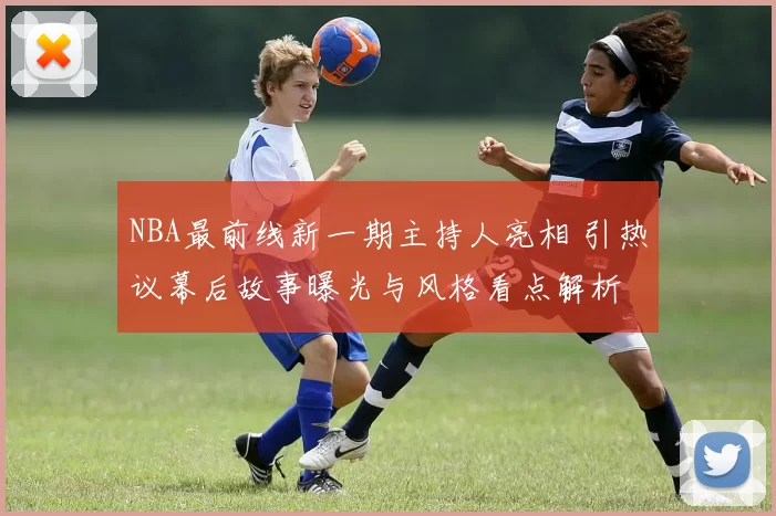 NBA最前线新一期主持人亮相 引热议幕后故事曝光与风格看点解析