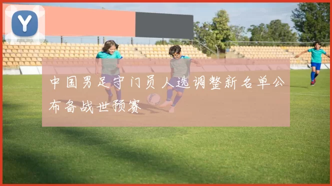 中国男足守门员人选调整新名单公布备战世预赛
