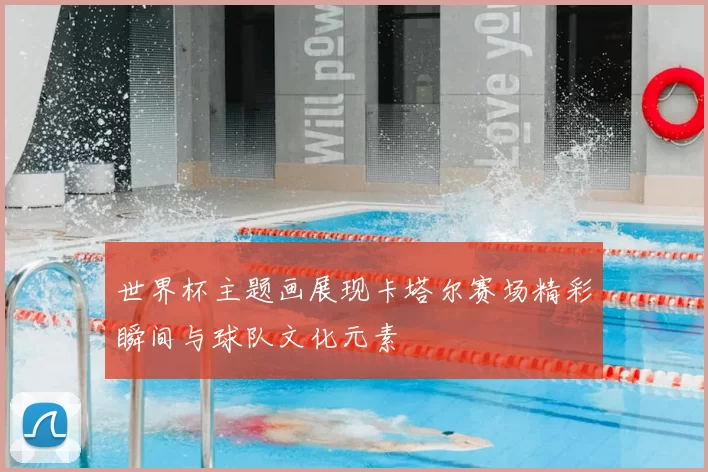 世界杯主题画展现卡塔尔赛场精彩瞬间与球队文化元素