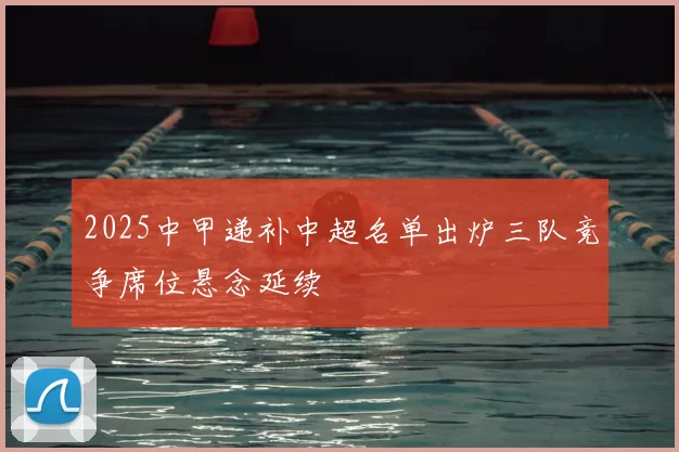 2025中甲递补中超名单出炉三队竞争席位悬念延续