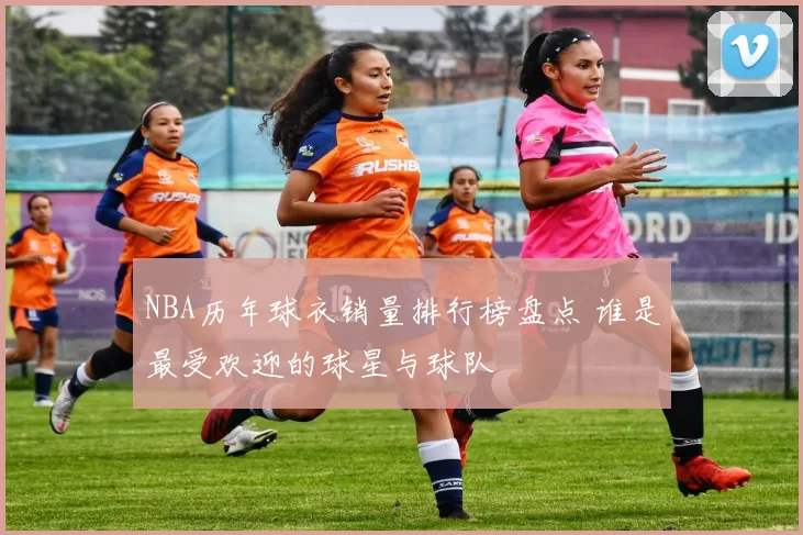 NBA历年球衣销量排行榜盘点 谁是最受欢迎的球星与球队