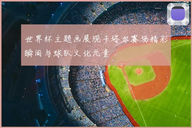 世界杯主题画展现卡塔尔赛场精彩瞬间与球队文化元素