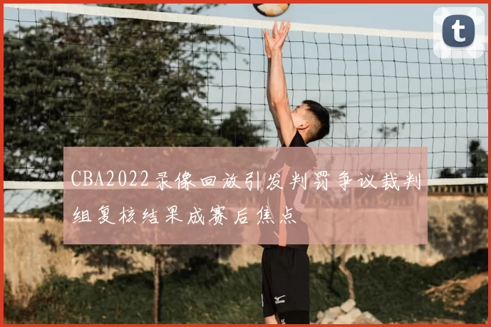 CBA2022录像回放引发判罚争议裁判组复核结果成赛后焦点