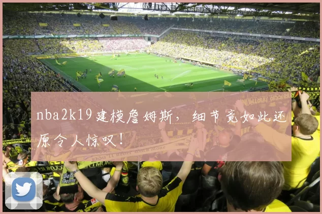 nba2k19建模詹姆斯，细节竟如此还原令人惊叹！