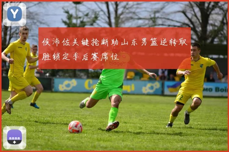 侯沛佐关键抢断助山东男篮逆转取胜锁定季后赛席位