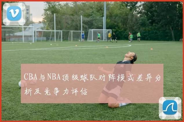 CBA与NBA顶级球队对阵模式差异分析及竞争力评估