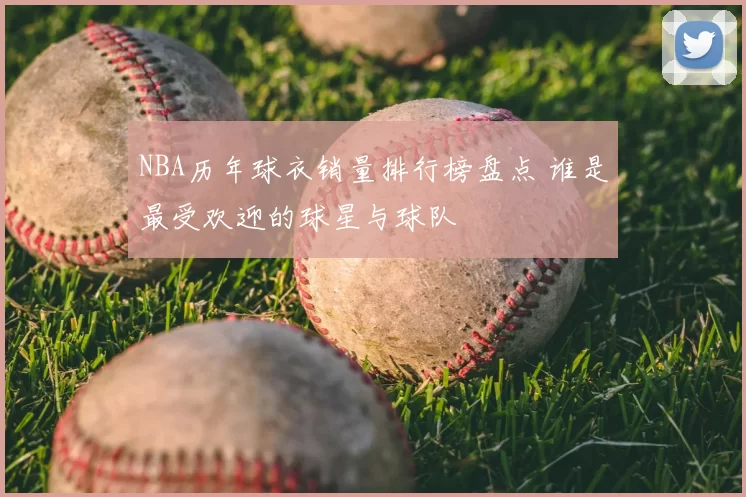 NBA历年球衣销量排行榜盘点 谁是最受欢迎的球星与球队