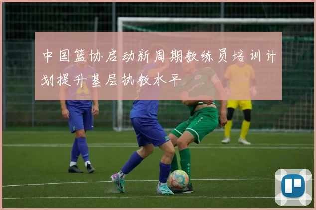 中国篮协启动新周期教练员培训计划提升基层执教水平