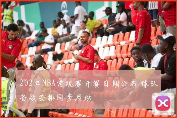 202年NBA常规赛开赛日期公布 球队备战安排同步启动