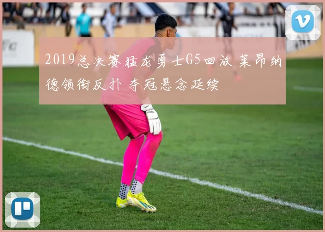 2019总决赛猛龙勇士G5回放 莱昂纳德领衔反扑 夺冠悬念延续