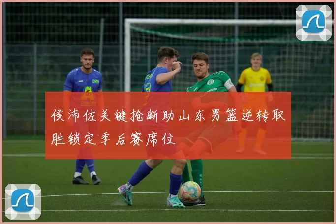侯沛佐关键抢断助山东男篮逆转取胜锁定季后赛席位