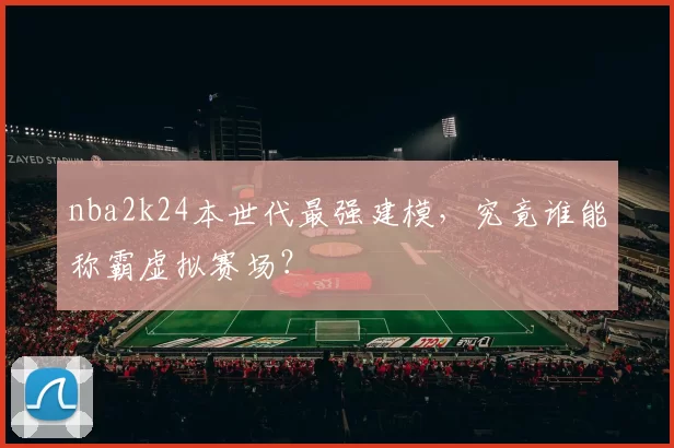 nba2k24本世代最强建模，究竟谁能称霸虚拟赛场？