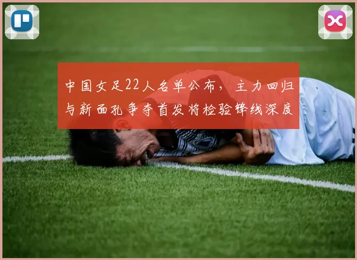 中国女足22人名单公布,主力回归与新面孔争夺首发将检验锋线深度