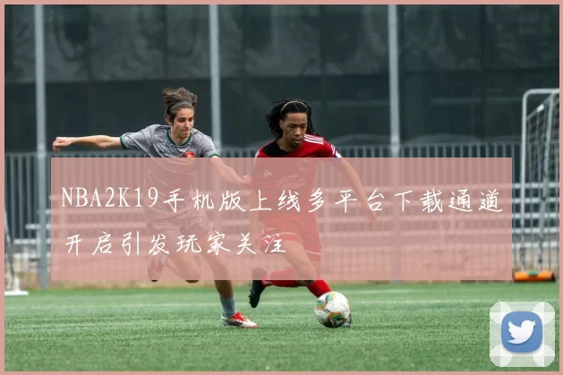 NBA2K19手机版上线多平台下载通道开启引发玩家关注