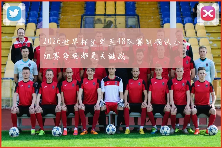 2026世界杯扩军至48队赛制确认小组赛每场都是关键战