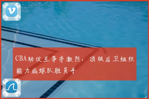 CBA助攻王争夺激烈,顶级后卫组织能力成球队胜负手