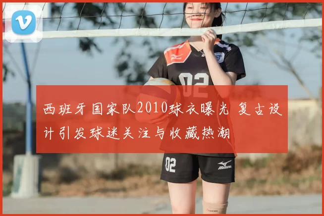 西班牙国家队2010球衣曝光 复古设计引发球迷关注与收藏热潮