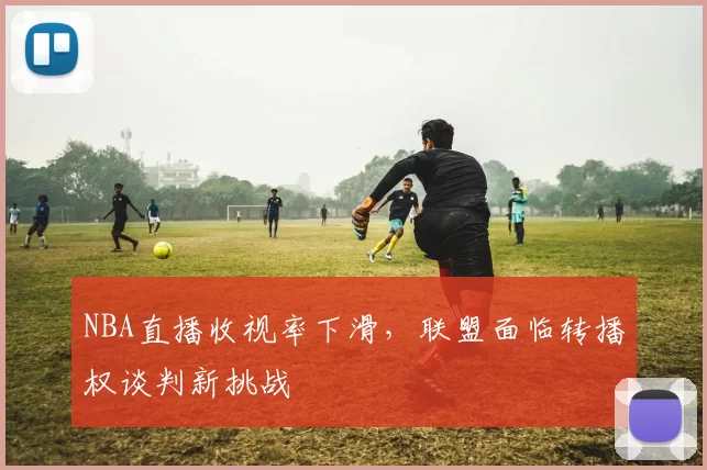NBA直播收视率下滑,联盟面临转播权谈判新挑战