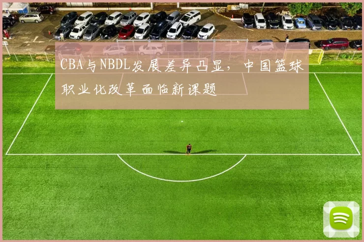CBA与NBDL发展差异凸显，中国篮球职业化改革面临新课题