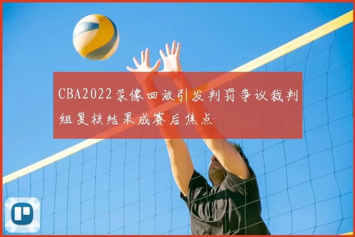 CBA2022录像回放引发判罚争议裁判组复核结果成赛后焦点