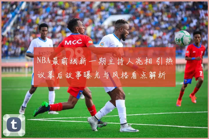 NBA最前线新一期主持人亮相 引热议幕后故事曝光与风格看点解析