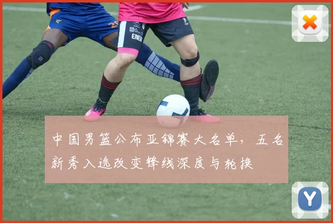 中国男篮公布亚锦赛大名单，五名新秀入选改变锋线深度与轮换