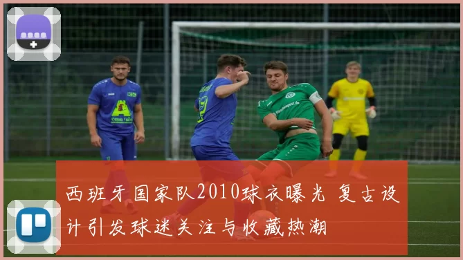 西班牙国家队2010球衣曝光 复古设计引发球迷关注与收藏热潮