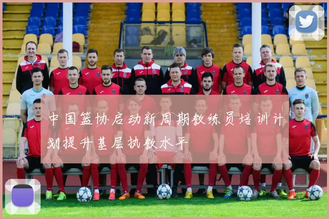 中国篮协启动新周期教练员培训计划提升基层执教水平