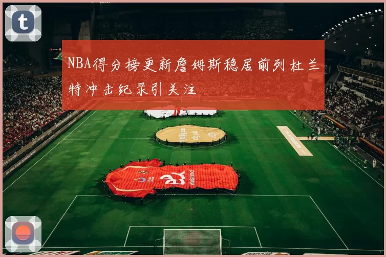 NBA得分榜更新詹姆斯稳居前列杜兰特冲击纪录引关注