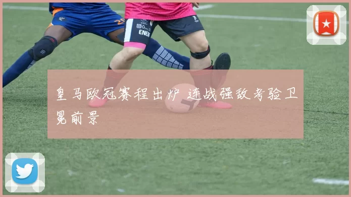 皇马欧冠赛程出炉 连战强敌考验卫冕前景