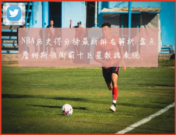 NBA历史得分榜最新排名解析 盘点詹姆斯领衔前十巨星数据表现