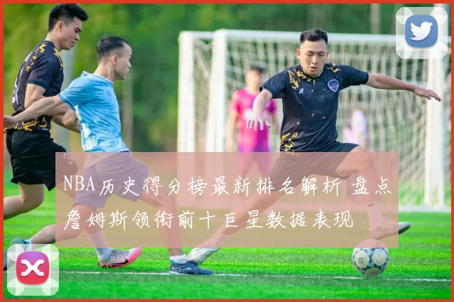 NBA历史得分榜最新排名解析 盘点詹姆斯领衔前十巨星数据表现