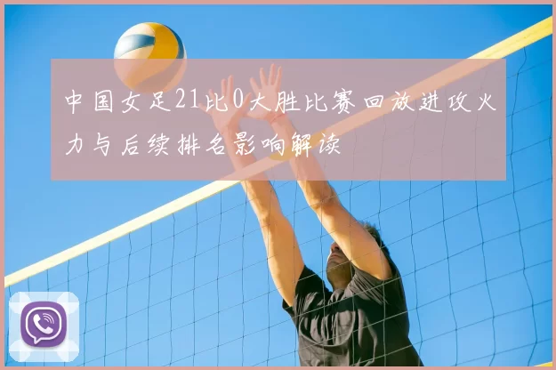 中国女足21比0大胜比赛回放进攻火力与后续排名影响解读