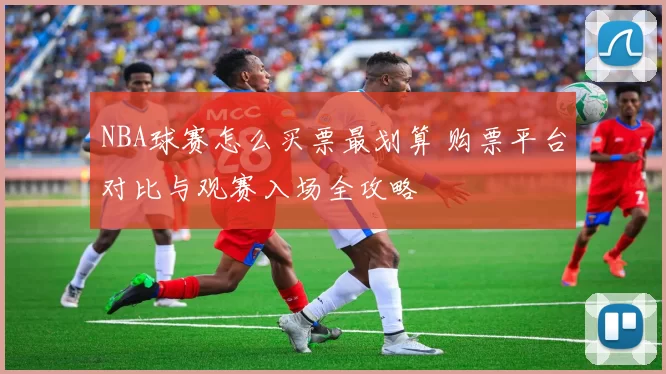 NBA球赛怎么买票最划算 购票平台对比与观赛入场全攻略