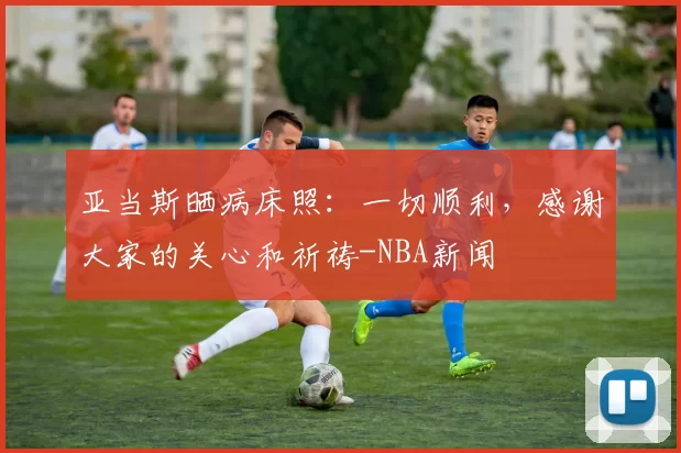 亚当斯晒病床照：一切顺利，感谢大家的关心和祈祷-NBA新闻
