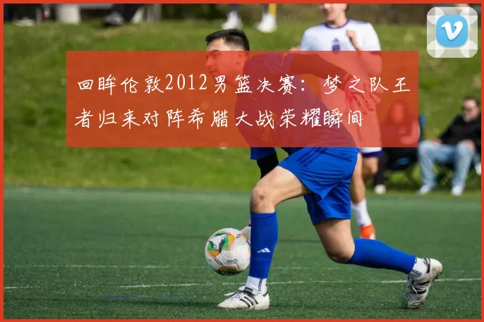 回眸伦敦2012男篮决赛：梦之队王者归来对阵希腊大战荣耀瞬间