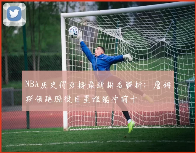 NBA历史得分榜最新排名解析：詹姆斯领跑现役巨星谁能冲前十