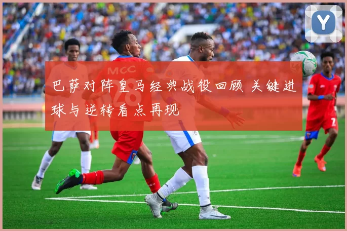 巴萨对阵皇马经典战役回顾 关键进球与逆转看点再现