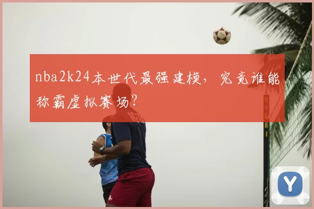 nba2k24本世代最强建模,究竟谁能称霸虚拟赛场?