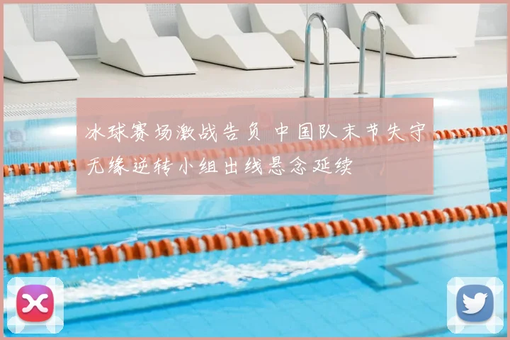 冰球赛场激战告负 中国队末节失守无缘逆转小组出线悬念延续
