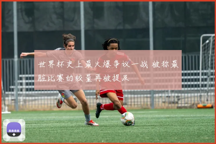 世界杯史上最火爆争议一战 被称最脏比赛的较量再被提及