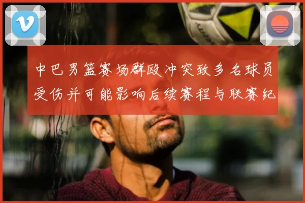 中巴男篮赛场群殴冲突致多名球员受伤并可能影响后续赛程与联赛纪律处罚