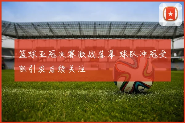 篮球亚冠决赛激战落幕 球队冲冠受阻引发后续关注