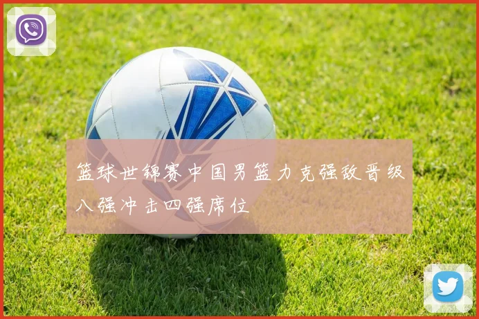 篮球世锦赛中国男篮力克强敌晋级八强冲击四强席位