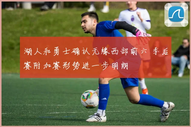 湖人和勇士确认无缘西部前六 季后赛附加赛形势进一步明朗