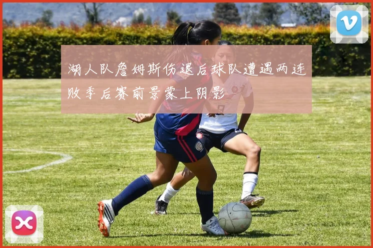 湖人队詹姆斯伤退后球队遭遇两连败季后赛前景蒙上阴影