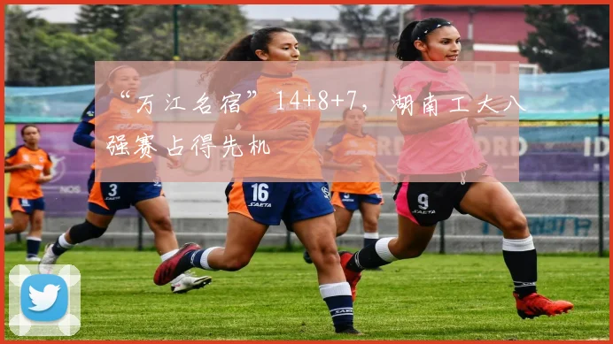 “万江名宿”14+8+7，湖南工大八强赛占得先机