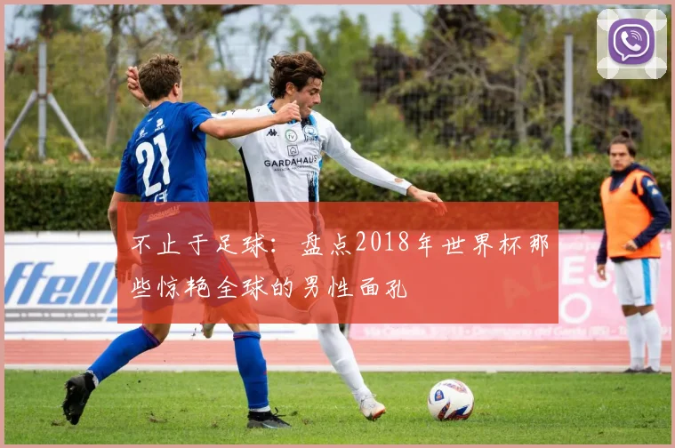 不止于足球：盘点2018年世界杯那些惊艳全球的男性面孔