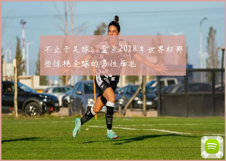不止于足球:盘点2018年世界杯那些惊艳全球的男性面孔
