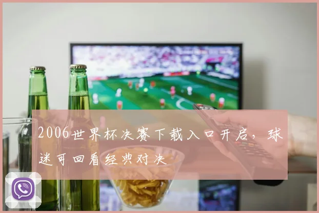 2006世界杯决赛下载入口开启，球迷可回看经典对决